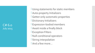 C# 6.0
July 2015
Using statements for static members
Auto-property Initializers
Getter-only automatic properties
Dictionary Initializers
Expression-bodied members
Await inside a finally block
Exception Filters
Null-conditional operators
String interpolation
And a few more…
 