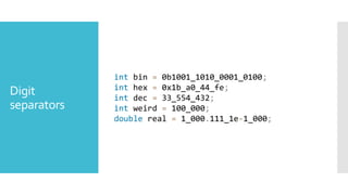 Digit
separators
int bin = 0b1001_1010_0001_0100;
int hex = 0x1b_a0_44_fe;
int dec = 33_554_432;
int weird = 100_000;
double real = 1_000.111_1e-1_000;
 