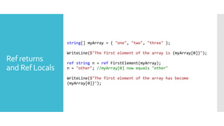Ref returns
and Ref Locals
string[] myArray = { "one", "two", "three" };
WriteLine($"The first element of the array is {myArray[0]}");
ref string n = ref FirstElement(myArray);
n = "other"; //myArray[0] now equals "other"
WriteLine($"The first element of the array has become
{myArray[0]}");
 