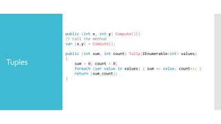 Tuples
public (int x, int y) Compute(){}
// Call the method
var (x,y) = Compute();
public (int sum, int count) Tally(IEnumerable<int> values)
{
sum = 0; count = 0;
foreach (var value in values) { sum += value; count++; }
return (sum,count);
}
 