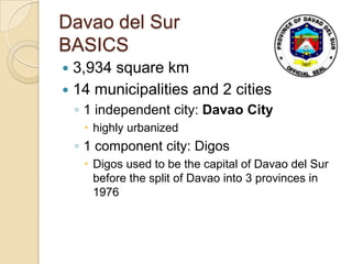 Davao del Sur
BASICS
 3,934 square km
 14 municipalities and 2 cities
    ◦ 1 independent city: Davao City
      highly urbanized
    ◦ 1 component city: Digos
      Digos used to be the capital of Davao del Sur
       before the split of Davao into 3 provinces in
       1976
 