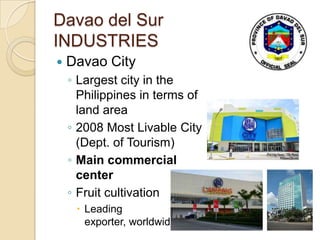 Davao del Sur
INDUSTRIES
   Davao City
    ◦ Largest city in the
      Philippines in terms of
      land area
    ◦ 2008 Most Livable City
      (Dept. of Tourism)
    ◦ Main commercial
      center
    ◦ Fruit cultivation
      Leading
       exporter, worldwide
 