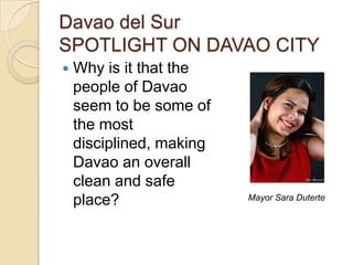 Davao del Sur
SPOTLIGHT ON DAVAO CITY
   Why is it that the
    people of Davao
    seem to be some of
    the most
    disciplined, making
    Davao an overall
    clean and safe
    place?                Mayor Sara Duterte
 