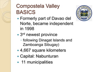 Compostela Valley
BASICS
 Formerly part of Davao del
  Norte, became independent
  in 1998
 3rd newest province
    ◦ following Dinagat Islands and
      Zamboanga Sibugay)
 4,667 square kilometers
 Capital: Nabunturan
 11 municipalities
 