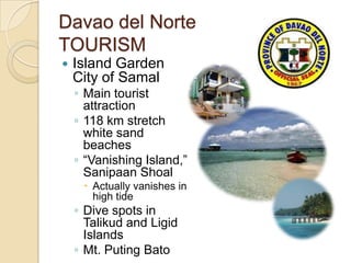 Davao del Norte
TOURISM
   Island Garden
    City of Samal
    ◦ Main tourist
      attraction
    ◦ 118 km stretch
      white sand
      beaches
    ◦ “Vanishing Island,”
      Sanipaan Shoal
      Actually vanishes in
       high tide
    ◦ Dive spots in
      Talikud and Ligid
      Islands
    ◦ Mt. Puting Bato
 