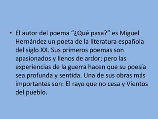 El autor del poema “¿Qué pasa?” es Miguel Hernández un poeta de la literatura española del siglo XX. Sus primeros poemas son apasionados y llenos de ardor; pero las experiencias de la guerra hacen que su poesía sea profunda y sentida. Una de sus obras más importantes son: El rayo que no cesa y Vientos del pueblo.