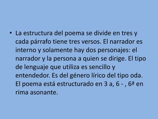 La estructura del poema se divide en tres y cada párrafo tiene tres versos. El narrador es interno y solamente hay dos personajes: el narrador y la persona a quien se dirige. El tipo de lenguaje que utiliza es sencillo y entendedor. Es del género lírico del tipo oda. El poema está estructurado en 3 a, 6 - , 6ª en rima asonante.