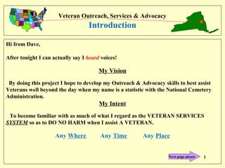 Veteran Outreach, Services & Advocacy
Introduction
Hi from Dave,
After tonight I can actually say I heard voices!
My Vision
By doing this project I hope to develop my Outreach & Advocacy skills to best assist
Veterans well beyond the day when my name is a statistic with the National Cemetery
Administration.
My Intent
To become familiar with as much of what I regard as the VETERAN SERVICES
SYSTEM so as to DO NO HARM when I assist A VETERAN.
Any Where Any Time Any Place
1Next page please
 