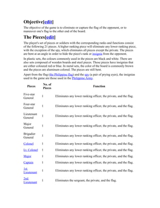 Objective[edit] 
The objective of the game is to eliminate or capture the flag of the opponent, or to 
maneuver one's flag to the other end of the board. 
The Pieces[edit] 
The player's set of pieces or soldiers with the corresponding ranks and functions consist 
of the following 21 pieces. A higher ranking piece will eliminate any lower ranking piece, 
with the exception of the spy, which eliminates all pieces except the private. The pieces 
are bent at an angle in order to hide the piece's rank or insignia from the opponent. 
In plastic sets, the colours commonly used in the pieces are black and white. There are 
also sets composed of wooden boards and steel pieces. Those pieces have insignias that 
are either coloured red or blue. In metal sets, the color of the board is commonly brown 
and the pieces are aluminum colored. The pieces are still bent. 
Apart from the flag (the Philippine flag) and the spy (a pair of prying eyes), the insignias 
used in the game are those used in the Philippine Army. 
Pieces No. of 
Pieces Function 
Five-star 
General 1 Eliminates any lower ranking officer, the private, and the flag. 
Four-star 
General 1 Eliminates any lower ranking officer, the private, and the flag. 
Lieutenant 
General 1 Eliminates any lower ranking officer, the private, and the flag. 
Major 
General 1 Eliminates any lower ranking officer, the private, and the flag. 
Brigadier 
General 1 Eliminates any lower ranking officer, the private, and the flag. 
Colonel 1 Eliminates any lower ranking officer, the private, and the flag. 
Lt. Colonel 1 Eliminates any lower ranking officer, the private, and the flag. 
Major 1 Eliminates any lower ranking officer, the private, and the flag. 
Captain 1 Eliminates any lower ranking officer, the private, and the flag. 
1st 
Lieutenant 1 Eliminates any lower ranking officer, the private, and the flag. 
2nd 
Lieutenant 1 Eliminates the sergeant, the private, and the flag. 
 