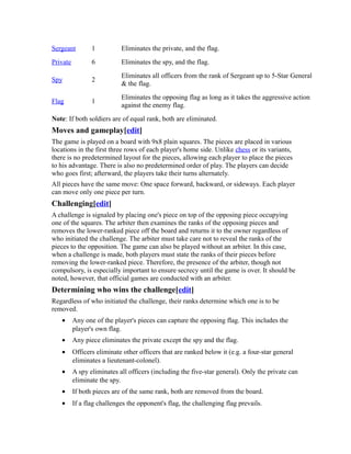 Sergeant 1 Eliminates the private, and the flag. 
Private 6 Eliminates the spy, and the flag. 
Spy 2 Eliminates all officers from the rank of Sergeant up to 5-Star General 
& the flag. 
Flag 1 Eliminates the opposing flag as long as it takes the aggressive action 
against the enemy flag. 
Note: If both soldiers are of equal rank, both are eliminated. 
Moves and gameplay[edit] 
The game is played on a board with 9x8 plain squares. The pieces are placed in various 
locations in the first three rows of each player's home side. Unlike chess or its variants, 
there is no predetermined layout for the pieces, allowing each player to place the pieces 
to his advantage. There is also no predetermined order of play. The players can decide 
who goes first; afterward, the players take their turns alternately. 
All pieces have the same move: One space forward, backward, or sideways. Each player 
can move only one piece per turn. 
Challenging[edit] 
A challenge is signaled by placing one's piece on top of the opposing piece occupying 
one of the squares. The arbiter then examines the ranks of the opposing pieces and 
removes the lower-ranked piece off the board and returns it to the owner regardless of 
who initiated the challenge. The arbiter must take care not to reveal the ranks of the 
pieces to the opposition. The game can also be played without an arbiter. In this case, 
when a challenge is made, both players must state the ranks of their pieces before 
removing the lower-ranked piece. Therefore, the presence of the arbiter, though not 
compulsory, is especially important to ensure secrecy until the game is over. It should be 
noted, however, that official games are conducted with an arbiter. 
Determining who wins the challenge[edit] 
Regardless of who initiated the challenge, their ranks determine which one is to be 
removed. 
· Any one of the player's pieces can capture the opposing flag. This includes the 
player's own flag. 
· Any piece eliminates the private except the spy and the flag. 
· Officers eliminate other officers that are ranked below it (e.g. a four-star general 
eliminates a lieutenant-colonel). 
· A spy eliminates all officers (including the five-star general). Only the private can 
eliminate the spy. 
· If both pieces are of the same rank, both are removed from the board. 
· If a flag challenges the opponent's flag, the challenging flag prevails. 
 