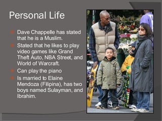 Personal Life Dave Chappelle has stated that he is a Muslim. Stated that he likes to play video games like Grand Theft Auto, NBA Street, and World of Warcraft. Can play the piano Is married to Elaine Mendoza (Filipina), has two boys named Sulayman, and Ibrahim. 