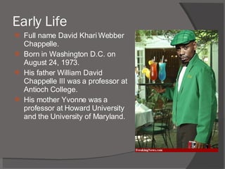 Early Life Full name David Khari Webber Chappelle. Born in Washington D.C. on August 24, 1973. His father William David Chappelle III was a professor at Antioch College. His mother Yvonne was a professor at Howard University and the University of Maryland. 