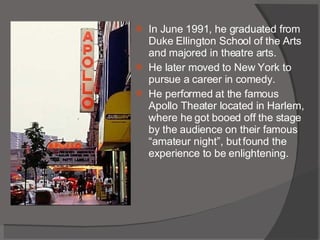 In June 1991, he graduated from Duke Ellington School of the Arts and majored in theatre arts. He later moved to New York to pursue a career in comedy. He performed at the famous Apollo Theater located in Harlem, where he got booed off the stage by the audience on their famous “amateur night”, but found the experience to be enlightening. 