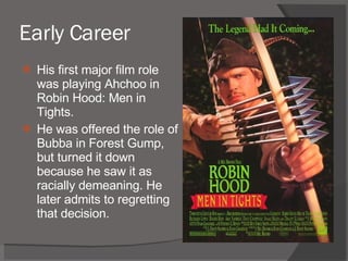 Early Career His first major film role was playing Ahchoo in Robin Hood: Men in Tights. He was offered the role of Bubba in Forest Gump, but turned it down because he saw it as racially demeaning. He later admits to regretting that decision. 
