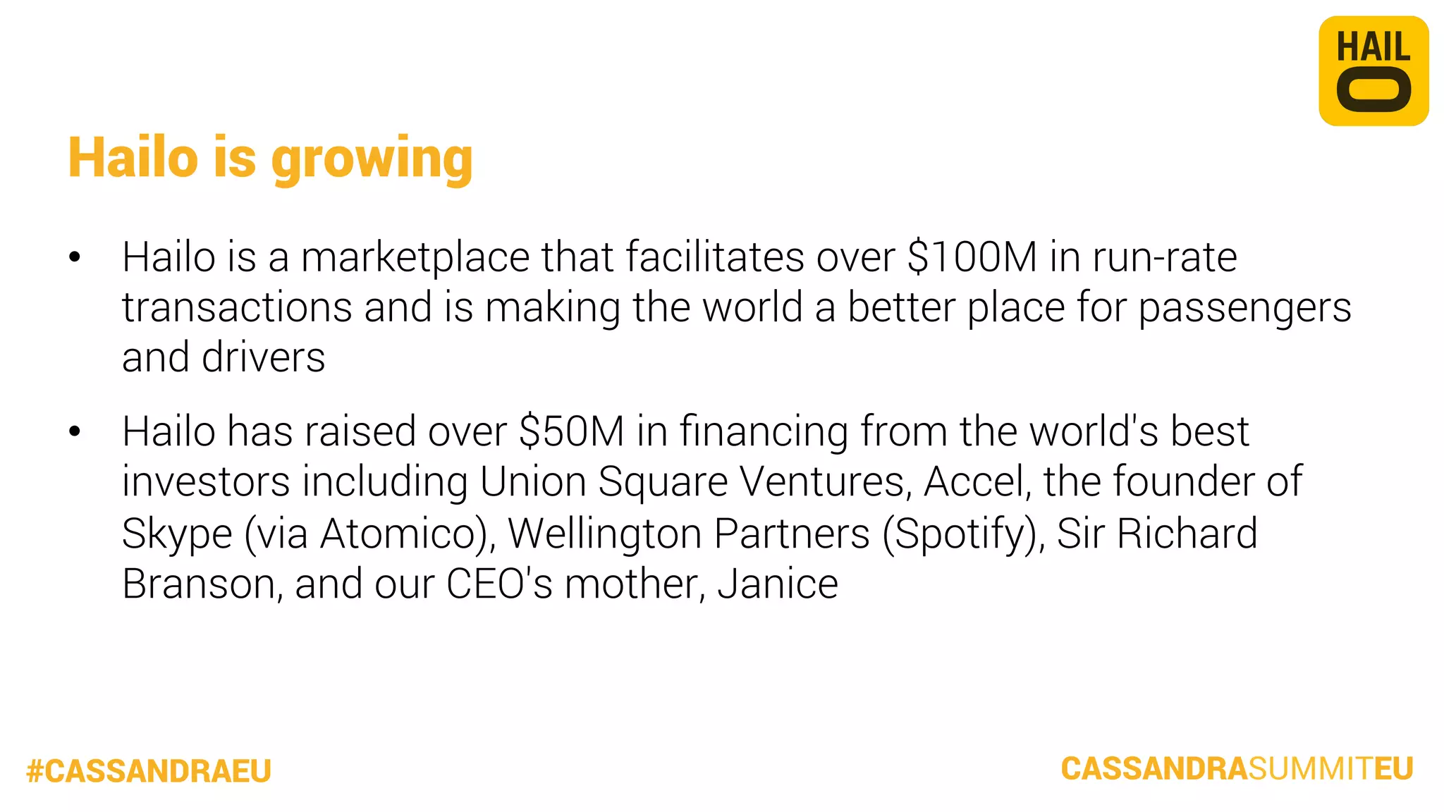 Hailo is growing
•  Hailo is a marketplace that facilitates over $100M in run-rate
transactions and is making the world a better place for passengers
and drivers
•  Hailo has raised over $50M in ﬁnancing from the world's best
investors including Union Square Ventures, Accel, the founder of
Skype (via Atomico), Wellington Partners (Spotify), Sir Richard
Branson, and our CEO's mother, Janice

#CASSANDRAEU

CASSANDRASUMMITEU

 