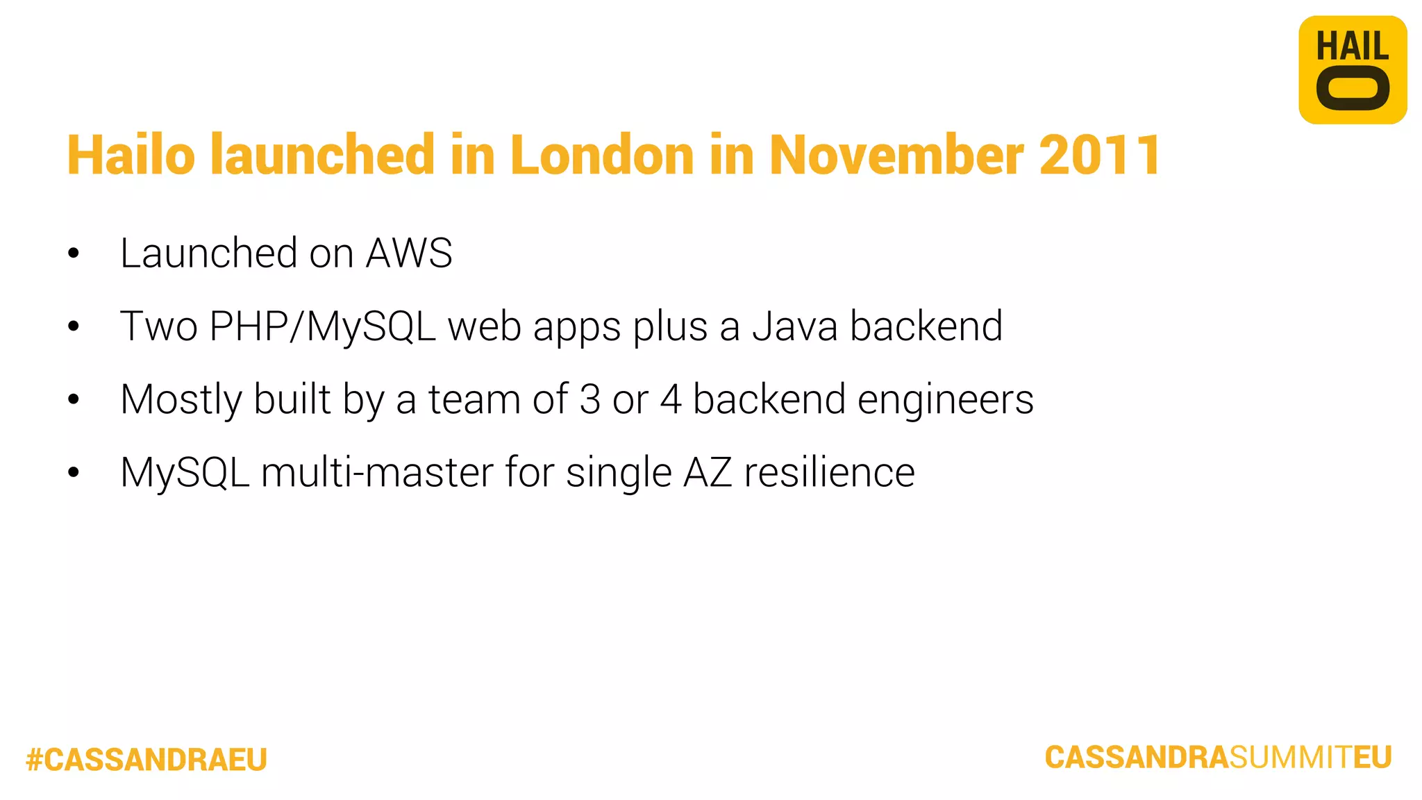 Hailo launched in London in November 2011
•  Launched on AWS
•  Two PHP/MySQL web apps plus a Java backend
•  Mostly built by a team of 3 or 4 backend engineers
•  MySQL multi-master for single AZ resilience

#CASSANDRAEU

CASSANDRASUMMITEU

 