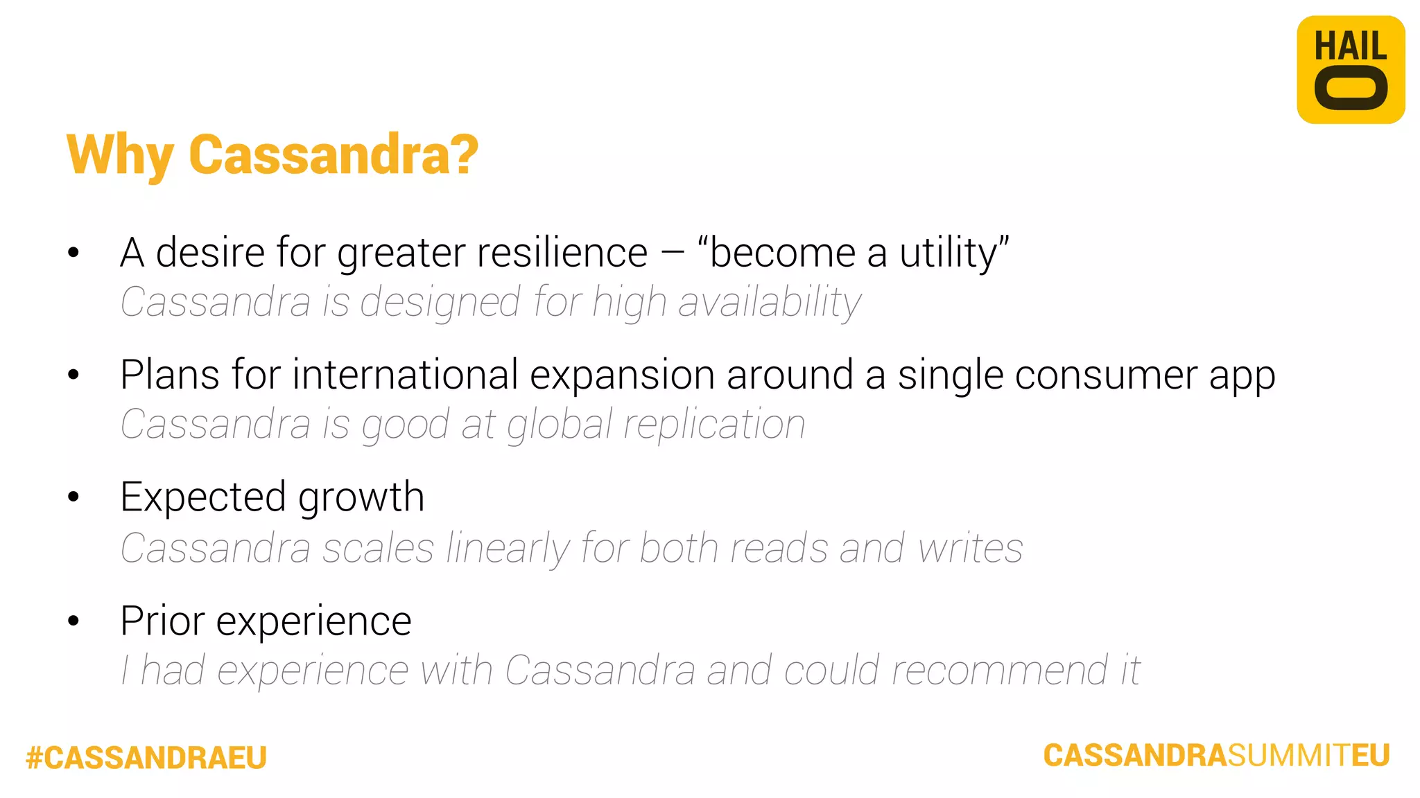 Why Cassandra?
•  A desire for greater resilience – “become a utility”
Cassandra is designed for high availability
•  Plans for international expansion around a single consumer app
Cassandra is good at global replication
•  Expected growth
Cassandra scales linearly for both reads and writes
•  Prior experience
I had experience with Cassandra and could recommend it
#CASSANDRAEU

CASSANDRASUMMITEU

 
