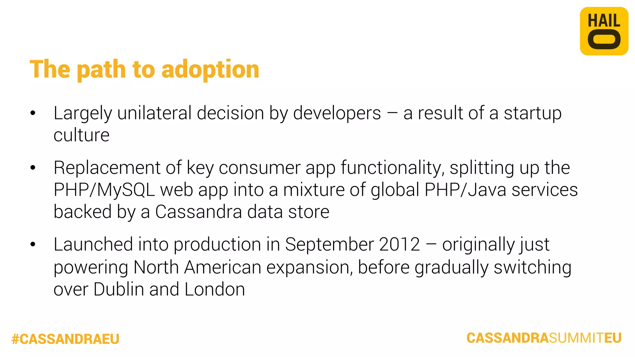 The path to adoption
•  Largely unilateral decision by developers – a result of a startup
culture
•  Replacement of key consumer app functionality, splitting up the
PHP/MySQL web app into a mixture of global PHP/Java services
backed by a Cassandra data store
•  Launched into production in September 2012 – originally just
powering North American expansion, before gradually switching
over Dublin and London


#CASSANDRAEU

CASSANDRASUMMITEU

 