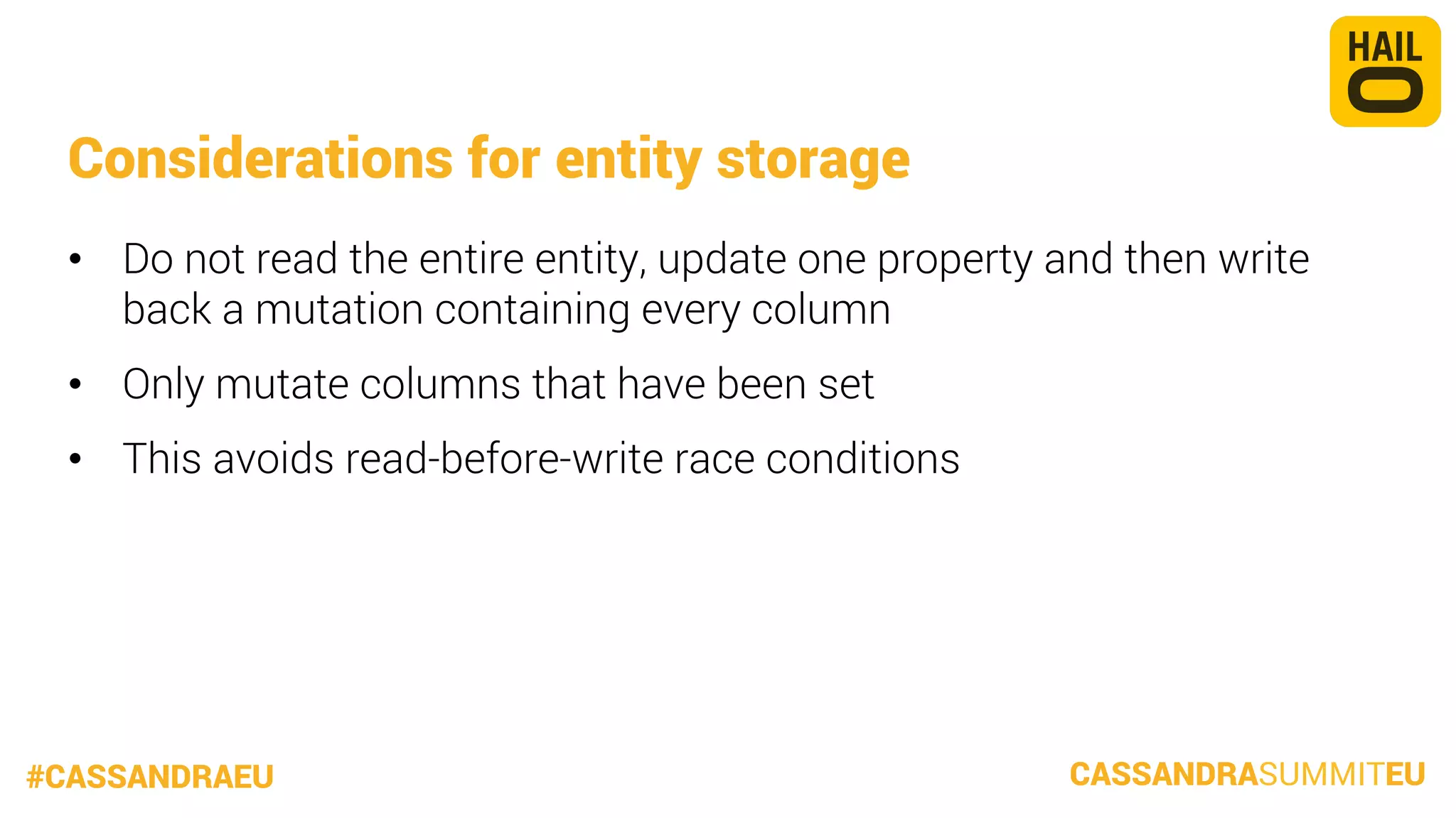 Considerations for entity storage
•  Do not read the entire entity, update one property and then write
back a mutation containing every column
•  Only mutate columns that have been set
•  This avoids read-before-write race conditions

#CASSANDRAEU

CASSANDRASUMMITEU

 