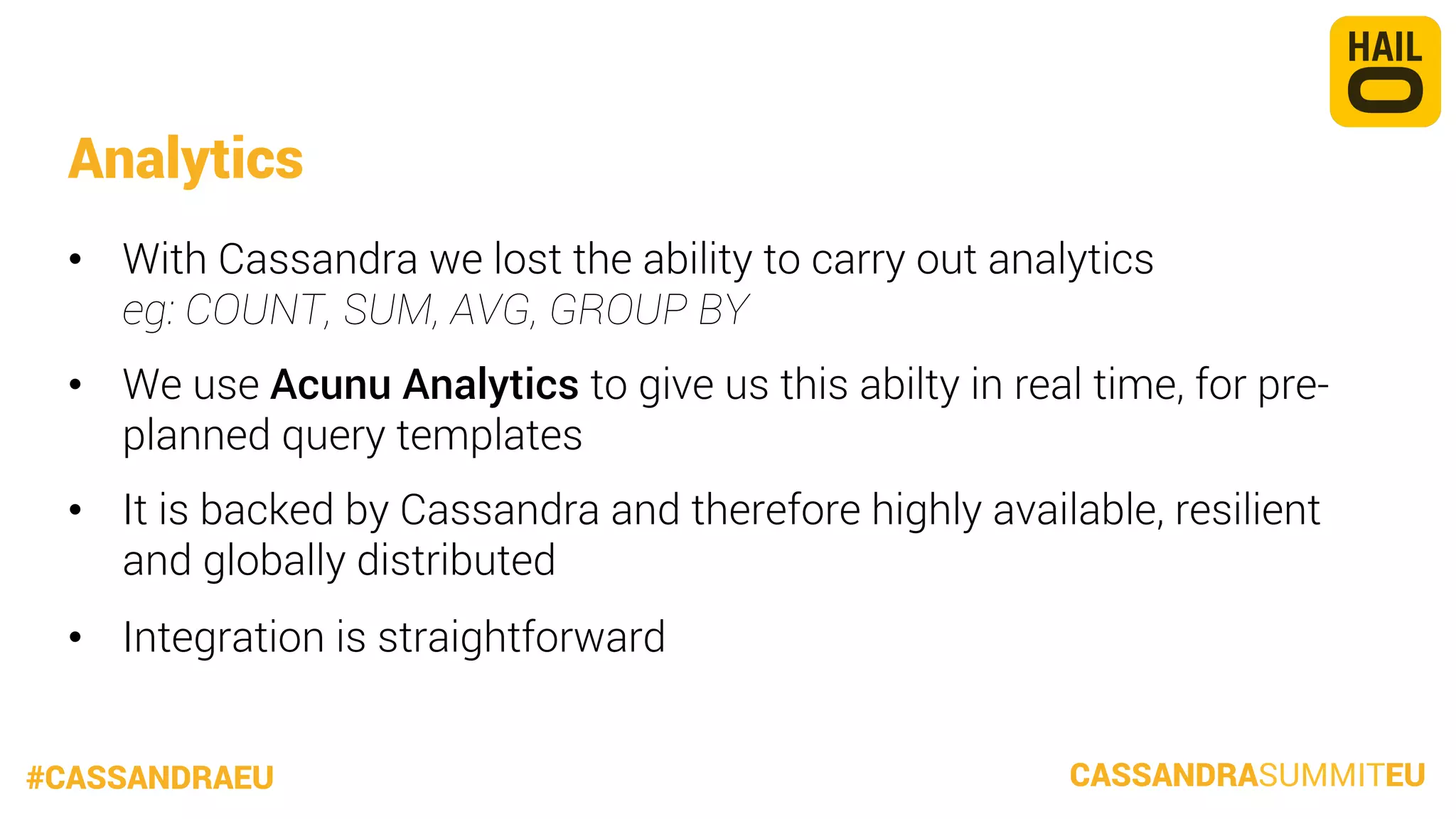 Analytics
•  With Cassandra we lost the ability to carry out analytics
eg: COUNT, SUM, AVG, GROUP BY
•  We use Acunu Analytics to give us this abilty in real time, for preplanned query templates
•  It is backed by Cassandra and therefore highly available, resilient
and globally distributed
•  Integration is straightforward
#CASSANDRAEU

CASSANDRASUMMITEU

 