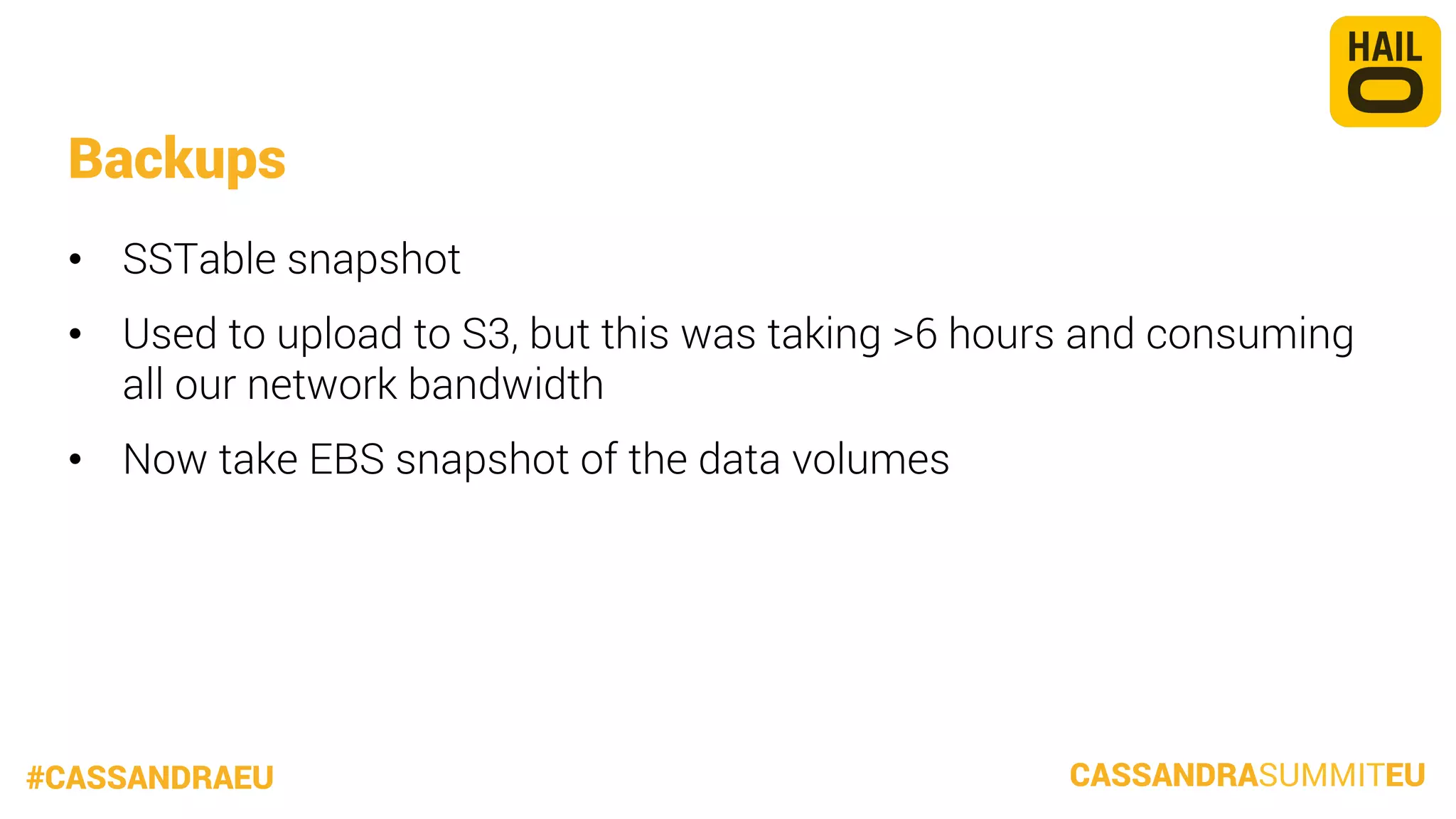 Backups
•  SSTable snapshot
•  Used to upload to S3, but this was taking >6 hours and consuming
all our network bandwidth
•  Now take EBS snapshot of the data volumes

#CASSANDRAEU

CASSANDRASUMMITEU

 