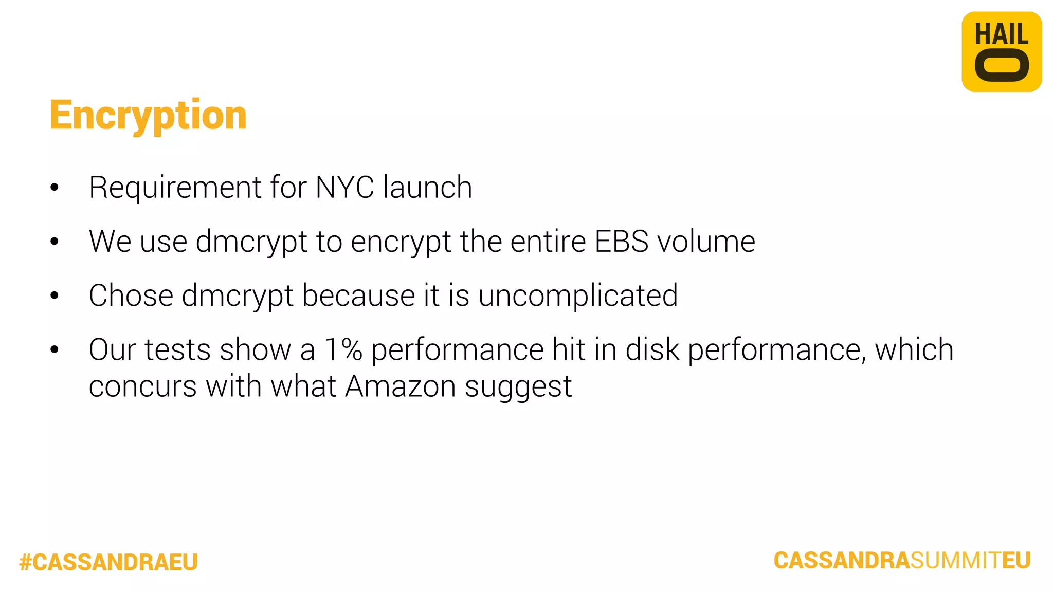 Encryption
•  Requirement for NYC launch
•  We use dmcrypt to encrypt the entire EBS volume
•  Chose dmcrypt because it is uncomplicated
•  Our tests show a 1% performance hit in disk performance, which
concurs with what Amazon suggest

#CASSANDRAEU

CASSANDRASUMMITEU

 