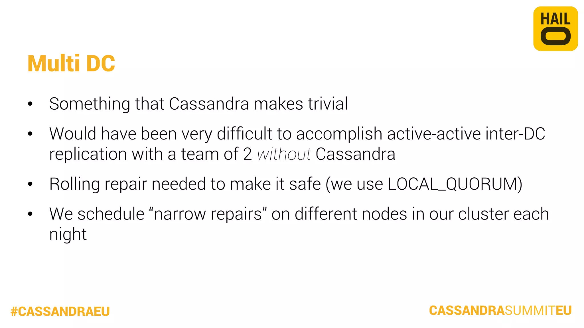 Multi DC
•  Something that Cassandra makes trivial
•  Would have been very difﬁcult to accomplish active-active inter-DC
replication with a team of 2 without Cassandra
•  Rolling repair needed to make it safe (we use LOCAL_QUORUM)
•  We schedule “narrow repairs” on different nodes in our cluster each
night

#CASSANDRAEU

CASSANDRASUMMITEU

 