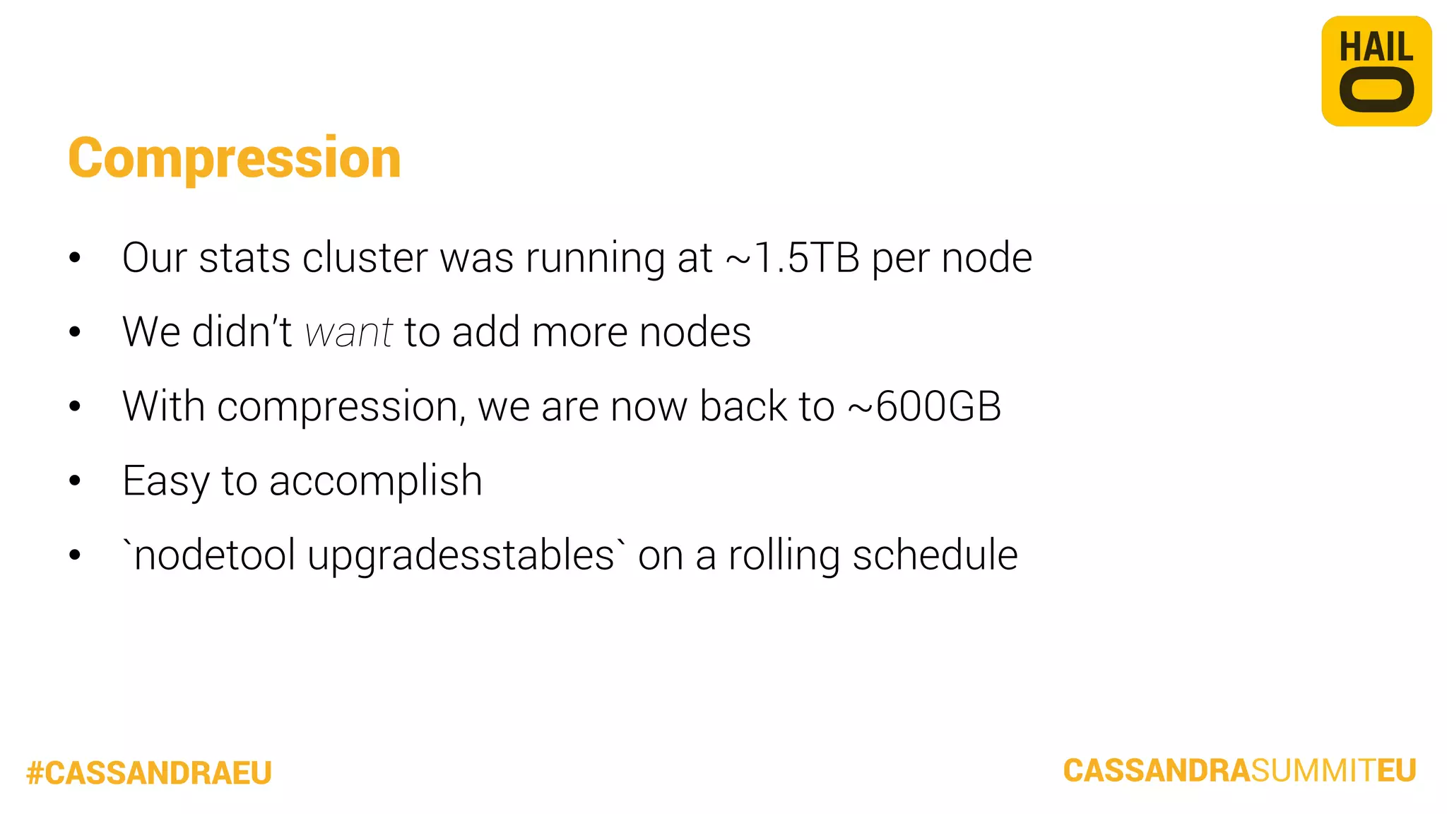 Compression
•  Our stats cluster was running at ~1.5TB per node
•  We didn’t want to add more nodes
•  With compression, we are now back to ~600GB
•  Easy to accomplish
•  `nodetool upgradesstables` on a rolling schedule

#CASSANDRAEU

CASSANDRASUMMITEU

 