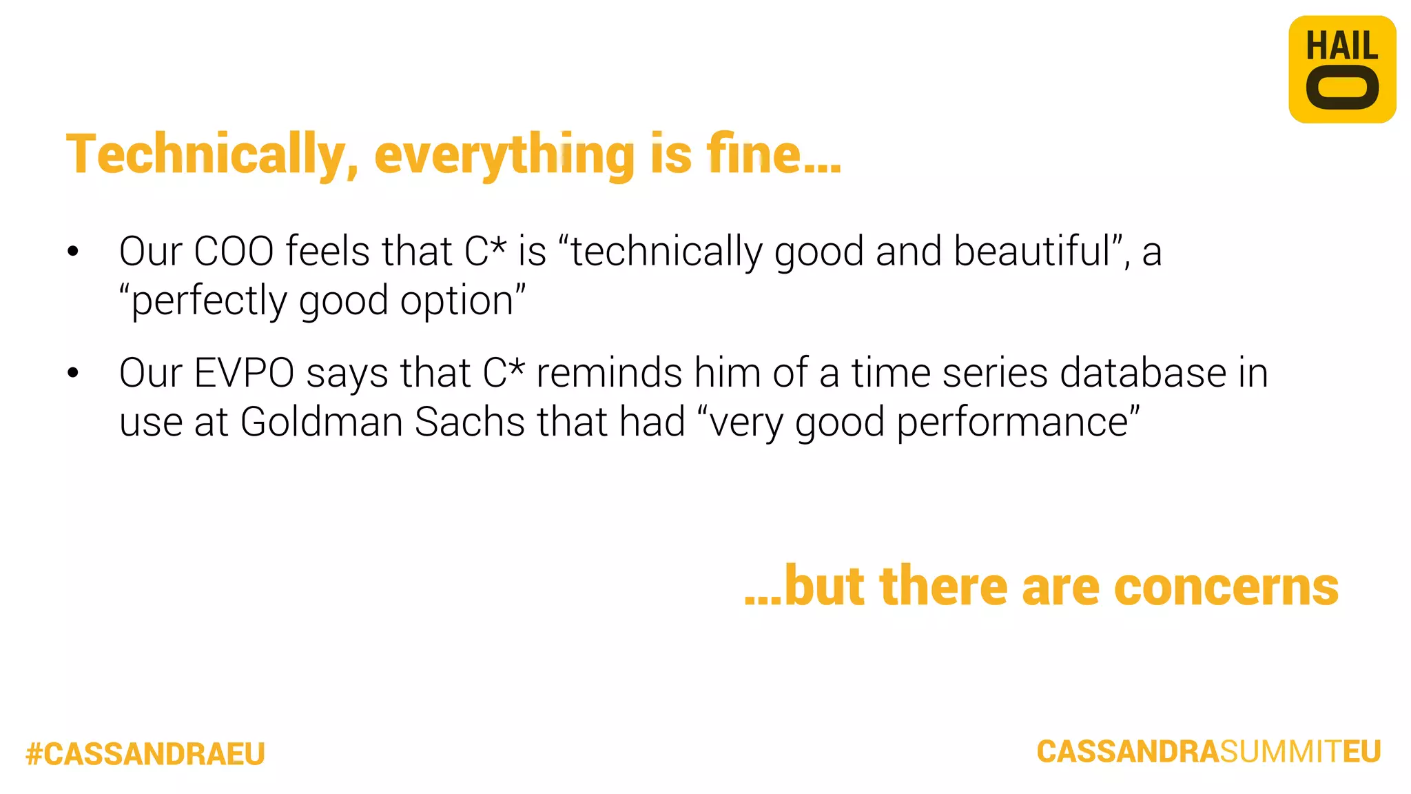 Technically, everything is ﬁne…
•  Our COO feels that C* is “technically good and beautiful”, a
“perfectly good option”
•  Our EVPO says that C* reminds him of a time series database in
use at Goldman Sachs that had “very good performance”


…but there are concerns
#CASSANDRAEU

CASSANDRASUMMITEU

 