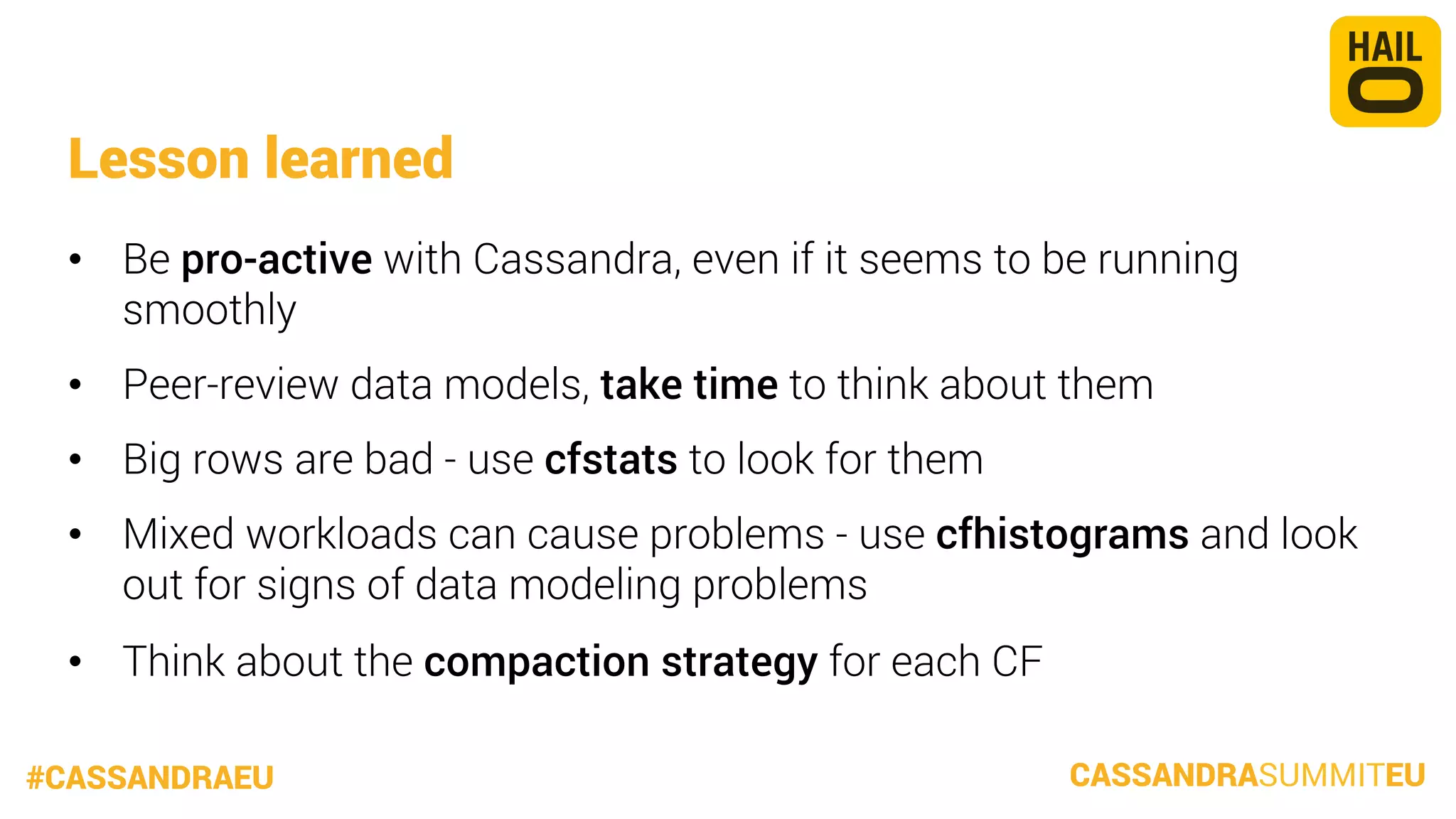 Lesson learned
•  Be pro-active with Cassandra, even if it seems to be running
smoothly
•  Peer-review data models, take time to think about them
•  Big rows are bad - use cfstats to look for them
•  Mixed workloads can cause problems - use cfhistograms and look
out for signs of data modeling problems
•  Think about the compaction strategy for each CF
#CASSANDRAEU

CASSANDRASUMMITEU

 