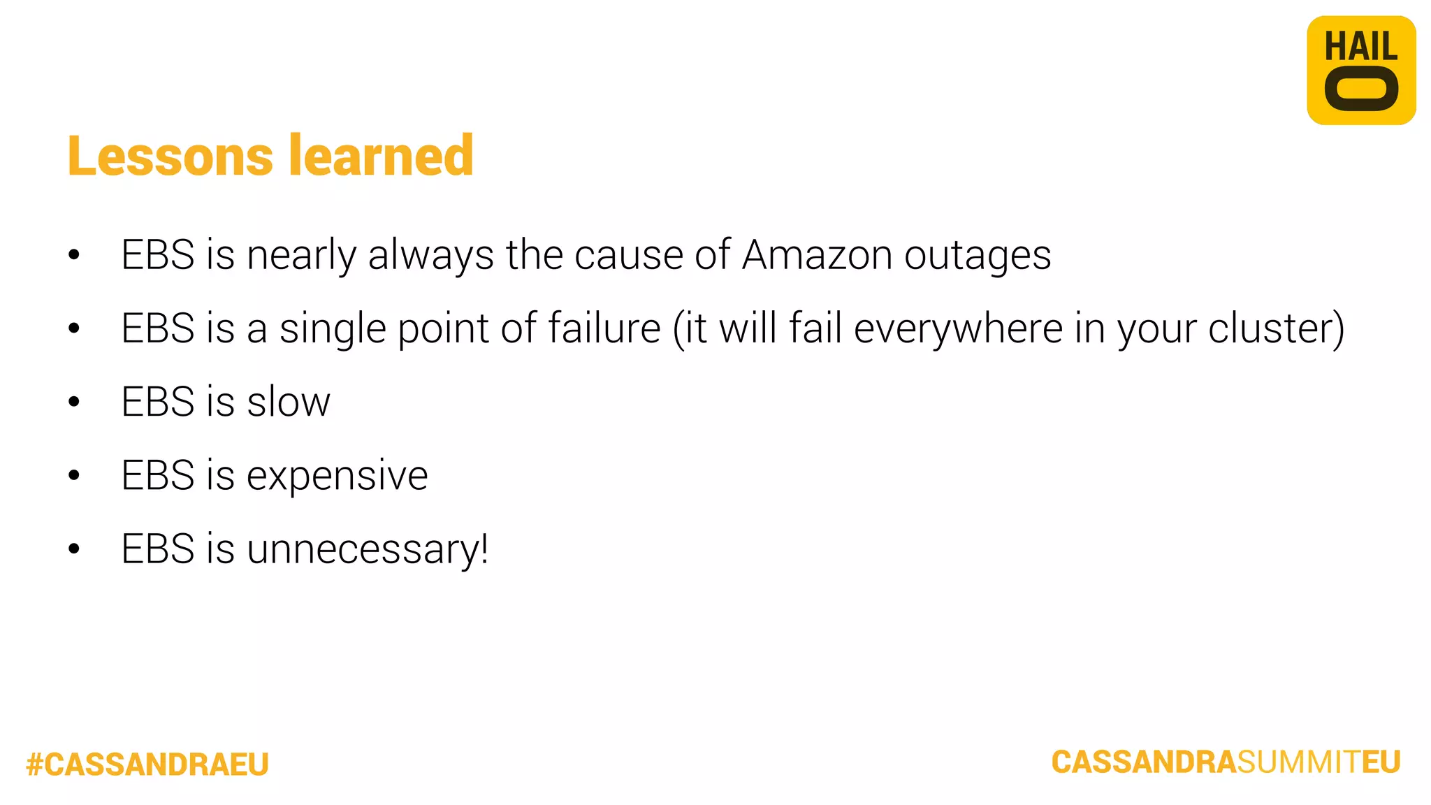Lessons learned
•  EBS is nearly always the cause of Amazon outages
•  EBS is a single point of failure (it will fail everywhere in your cluster)
•  EBS is slow
•  EBS is expensive
•  EBS is unnecessary!

#CASSANDRAEU

CASSANDRASUMMITEU

 