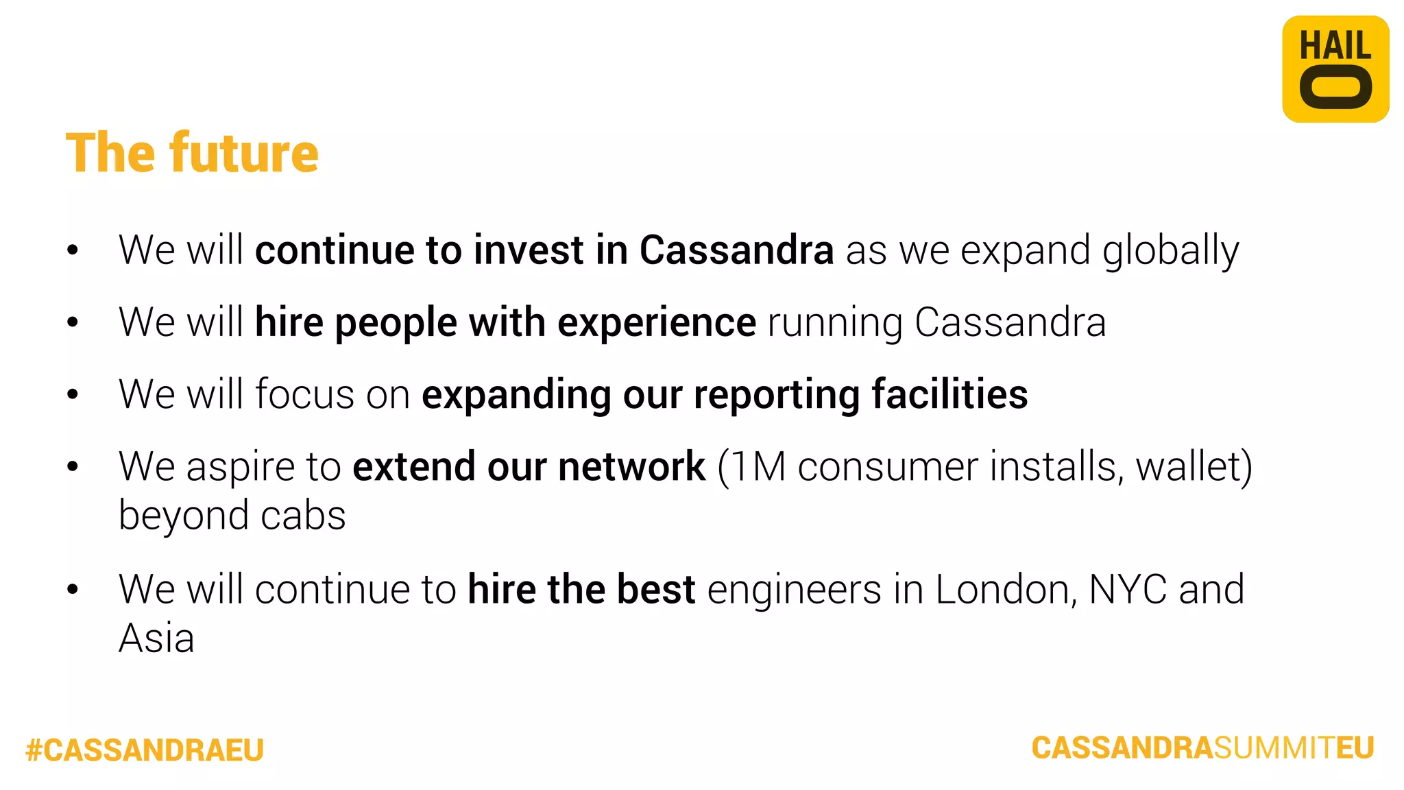 The future
•  We will continue to invest in Cassandra as we expand globally
•  We will hire people with experience running Cassandra
•  We will focus on expanding our reporting facilities
•  We aspire to extend our network (1M consumer installs, wallet)
beyond cabs
•  We will continue to hire the best engineers in London, NYC and
Asia
#CASSANDRAEU

CASSANDRASUMMITEU

 
