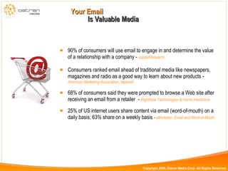 90% of consumers will use email to engage in and determine the value of a relationship with a company -  JupiterResearch Consumers ranked email ahead of traditional media like newspapers, magazines and radio as a good way to learn about new products -  American Marketing Association, Mplanet 68% of consumers said they were prompted to browse a Web site after receiving an email from a retailer  -  RightNow Technologies & Harris Interactive 25% of US internet users share content via email (word-of-mouth) on a daily basis; 63% share on a weekly basis  -  eMarketer, Email and Word-of-Mouth Is Valuable Media Your Email  