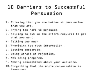 10 Barriers to Successful Persuasion 
1.Thinking that you are better at persuasion than you are. 
2.Trying too hard to persuade. 
3.Failing to put in the effort required to get what you want. 
4.Talking too much. 
5.Providing too much information. 
6.Getting desperate. 
7.Being afraid of rejection. 
8.Not being prepared. 
9.Making assumptions about your audience. 
10.Forgetting that the whole conversation is important.  