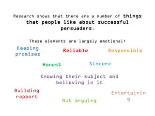 Research shows that there are a number of things that people like about successful persuaders. 
These elements are largely emotional: 
Keeping promises 
Reliable 
Sincere 
Responsible 
Honest 
Knowing their subject and believing in it 
Building rapport 
Entertaining 
Not arguing  