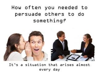How often you needed to persuade others to do something? 
It’s a situation that arises almost every day  