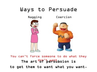 Ways to Persuade 
Nagging 
Coercion 
You can’t force someone to do what they don’t want. 
The art of persuasion is 
to get them to want what you want.  
