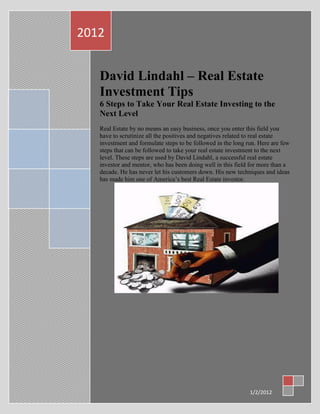 2012


   David Lindahl – Real Estate
   Investment Tips
   6 Steps to Take Your Real Estate Investing to the
   Next Level
   Real Estate by no means an easy business, once you enter this field you
   have to scrutinize all the positives and negatives related to real estate
   investment and formulate steps to be followed in the long run. Here are few
   steps that can be followed to take your real estate investment to the next
   level. These steps are used by David Lindahl, a successful real estate
   investor and mentor, who has been doing well in this field for more than a
   decade. He has never let his customers down. His new techniques and ideas
   has made him one of America‟s best Real Estate investor.




                                                              1/2/2012
 