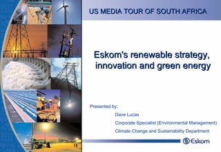 Eskom's renewable strategy, innovation and green energy Presented by:  Dave Lucas Corporate Specialist (Environmental Management) Climate Change and Sustainability Department US MEDIA TOUR OF SOUTH AFRICA 