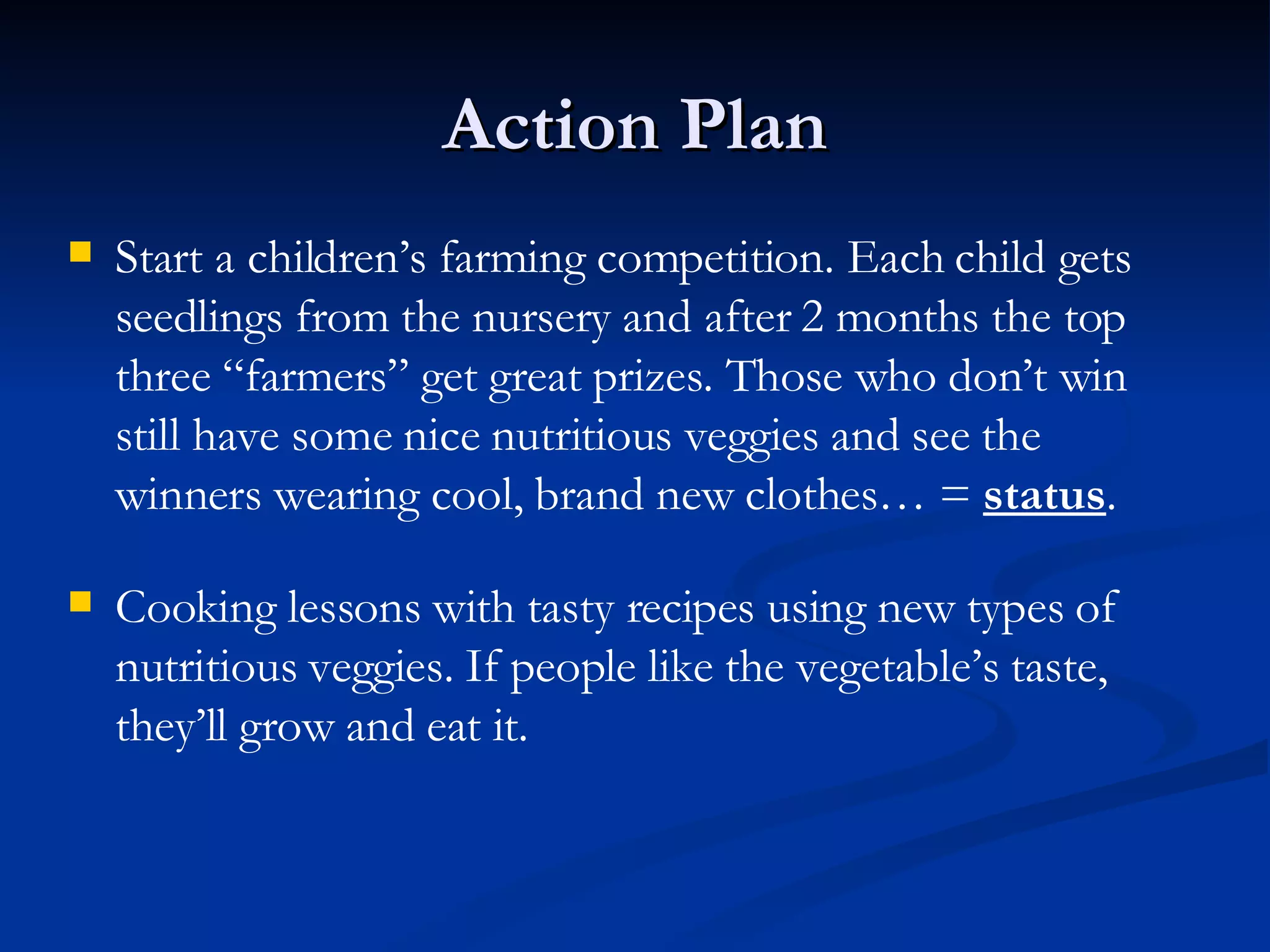 Action Plan Start a children’s farming competition. Each child gets seedlings from the nursery and after 2 months the top three “farmers” get great prizes. Those who don’t win still have some nice nutritious veggies and see the winners wearing cool, brand new clothes… =  status . Cooking lessons with tasty recipes using new types of nutritious veggies. If people like the vegetable’s taste, they’ll grow and eat it. 