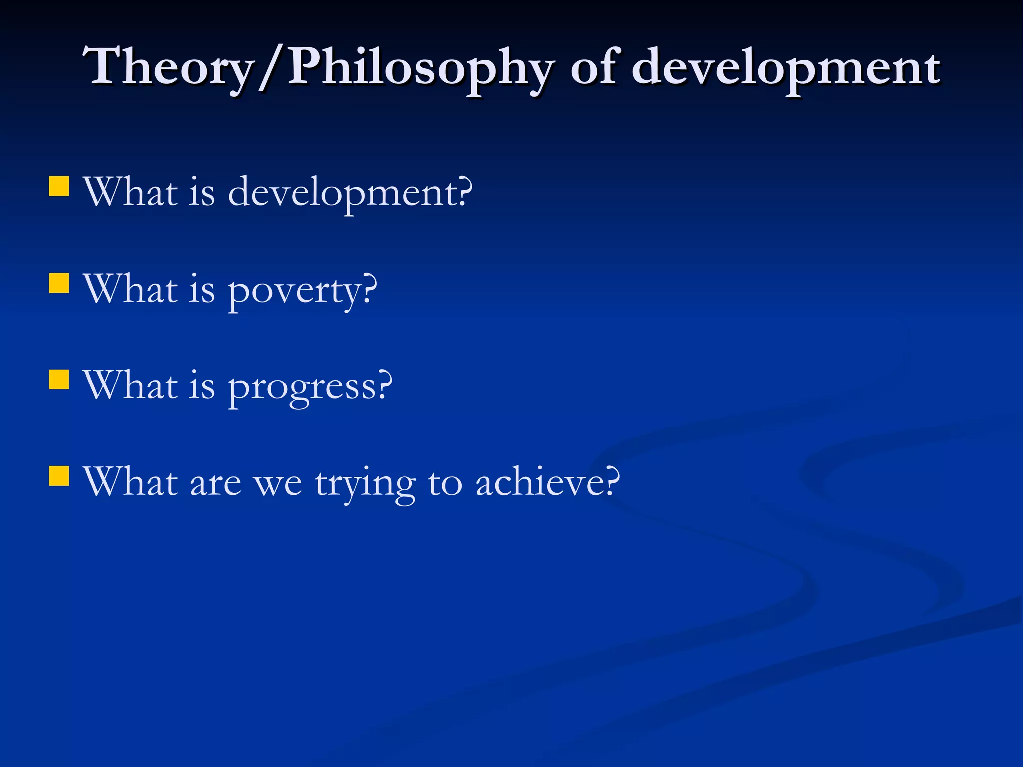 Theory/Philosophy of development What are we trying to achieve? What is progress? What is poverty?  What is development?   