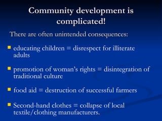 Community development is complicated! There are often unintended consequences:  educating children = disrespect for illiterate adults promotion of woman’s rights = disintegration of traditional culture food aid = destruction of successful farmers Second-hand clothes = collapse of local textile/clothing manufacturers. 