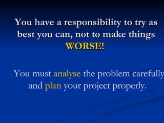 You have a responsibility to try as best you can, not to make things  WORSE!   You must  analyse  the problem carefully and  plan  your project properly.   