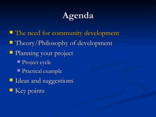 Agenda The need for community development Theory/Philosophy of development Planning your project Project cycle Practical example Ideas and suggestions Key points 