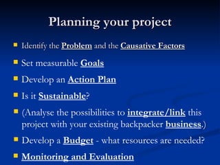 Planning your project Identify the  Problem  and the  Causative Factors Set measurable  Goals   Develop an  Action Plan Is it  Sustainable ? (Analyse the possibilities to  integrate/link  this project with your existing backpacker  business .) Develop a  Budget  - what resources are needed? Monitoring and Evaluation 