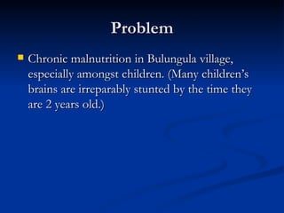 Chronic malnutrition in Bulungula village, especially amongst children. (Many children’s brains are irreparably stunted by the time they are 2 years old.) Problem 
