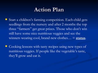 Action Plan Start a children’s farming competition. Each child gets seedlings from the nursery and after 2 months the top three “farmers” get great prizes. Those who don’t win still have some nice nutritious veggies and see the winners wearing cool, brand new clothes… =  status . Cooking lessons with tasty recipes using new types of nutritious veggies. If people like the vegetable’s taste, they’ll grow and eat it. 