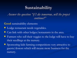 Sustainability Answer the question “if I die tomorrow, will the project continue?” Good  sustainability elements: Lodge restaurant needs vegetables. Can link with other lodges/restaurants in the area. Farmers who sell their veggies to the lodge will have to buy their seedlings at the nursery. Sponsoring kids farming competitions very attractive to guests/donors which will means more business for the nursery. 