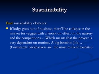 Sustainability Bad  sustainability elements: If lodge goes out of business, there’ll be collapse in the market for veggies with a knock-on effect on the nursery and the competitions… Which means that the project is very dependant on tourism. A big bomb in Jhb… (Fortunately backpackers are  the most resilient tourists.) 