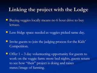 Linking the project with the Lodge Buying veggies locally means no 6 hour drive to buy lettuce. Less fridge space needed as veggies picked same day. Invite guests to join the judging process for the Kids’ Competition. Offer 1 – 3 day volunteering opportunity for guests to work on the veggie farm: more bed nights, guests return to see how “their” project is doing and raises status/image of farming.  